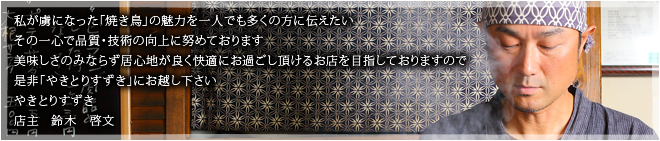 私が虜になった「焼き鳥」の魅力を一人でも多くの方に伝えたいその一心で品質・技術の向上に努めております美味しさのみならず居心地が良く快適にお過ごし頂けるお店を目指しておりますので是非「やきとりすずき」にお越し下さいやきとりすずき店主　鈴木　啓文